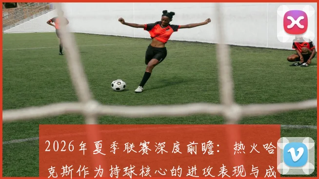 2026年夏季联赛深度前瞻:热火哈克斯作为持球核心的进攻表现与成长分析