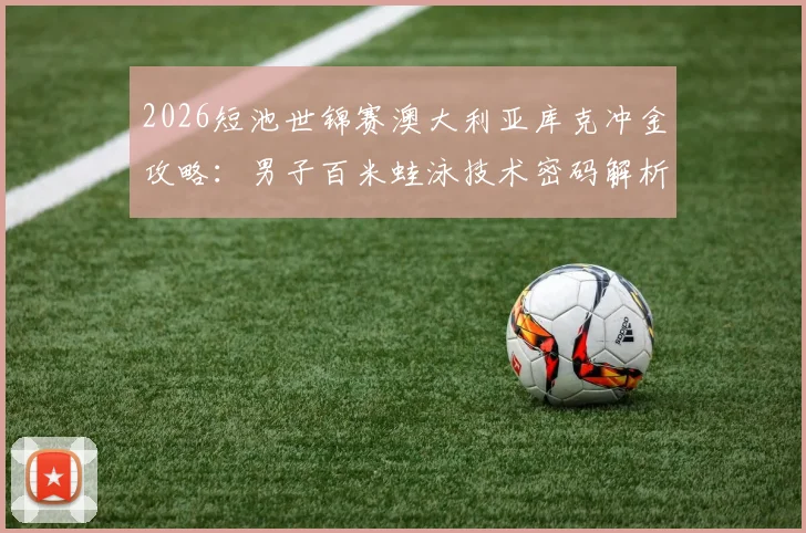 2026短池世锦赛澳大利亚库克冲金攻略：男子百米蛙泳技术密码解析