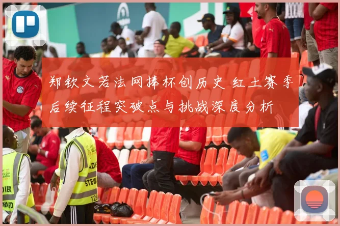 郑钦文若法网捧杯创历史 红土赛季后续征程突破点与挑战深度分析