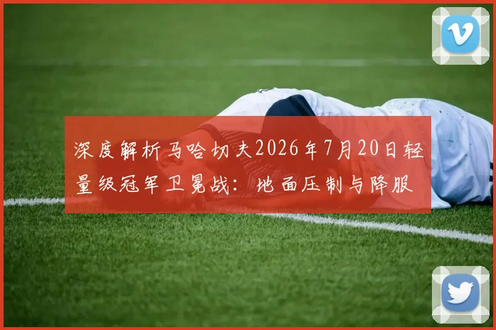 深度解析马哈切夫2026年7月20日轻量级冠军卫冕战:地面压制与降服战术