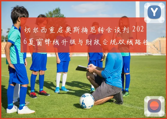 切尔西重启奥斯梅恩转会谈判 2026夏窗锋线升级与财政合规双线路径解析
