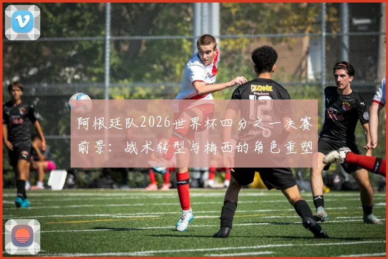 阿根廷队2026世界杯四分之一决赛前景:战术转型与梅西的角色重塑探析