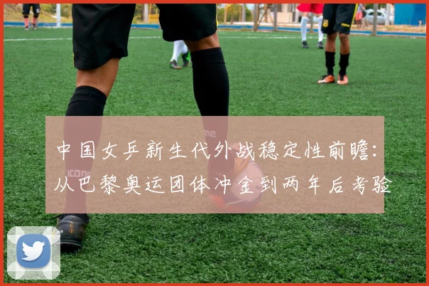中国女乒新生代外战稳定性前瞻：从巴黎奥运团体冲金到两年后考验