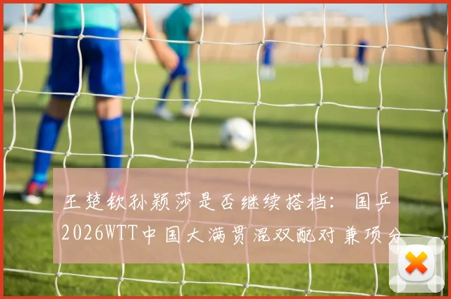 王楚钦孙颖莎是否继续搭档：国乒2026WTT中国大满贯混双配对兼项分析
