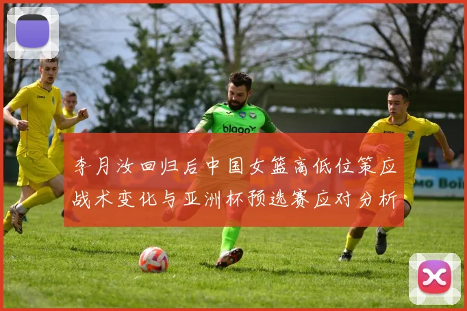 李月汝回归后中国女篮高低位策应战术变化与亚洲杯预选赛应对分析
