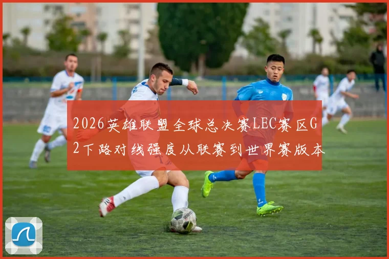 2026英雄联盟全球总决赛LEC赛区G2下路对线强度从联赛到世界赛版本深度解析