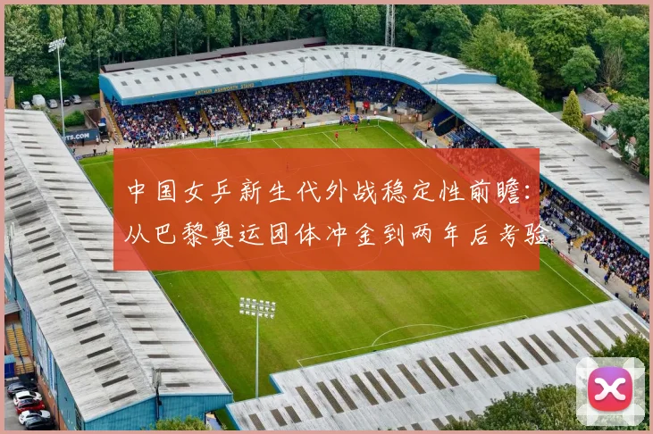 中国女乒新生代外战稳定性前瞻：从巴黎奥运团体冲金到两年后考验