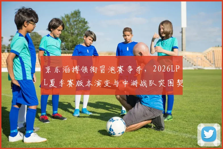 京东滔搏领衔冒泡赛争夺，2026LPL夏季赛版本演变与中游战队突围契机