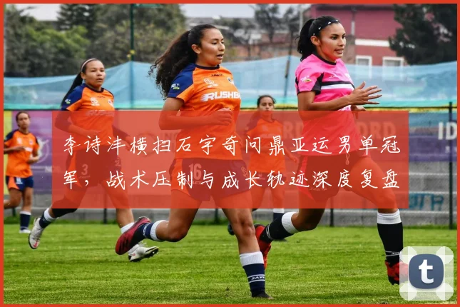 李诗沣横扫石宇奇问鼎亚运男单冠军，战术压制与成长轨迹深度复盘
