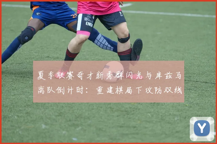 夏季联赛奇才新秀群闪光与库兹马离队倒计时：重建棋局下攻防双线审视