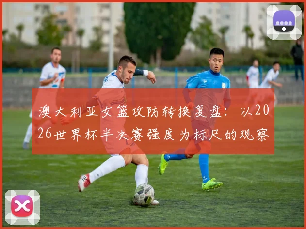 澳大利亚女篮攻防转换复盘：以2026世界杯半决赛强度为标尺的观察
