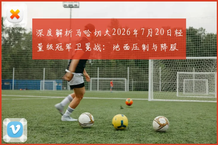 深度解析马哈切夫2026年7月20日轻量级冠军卫冕战：地面压制与降服战术