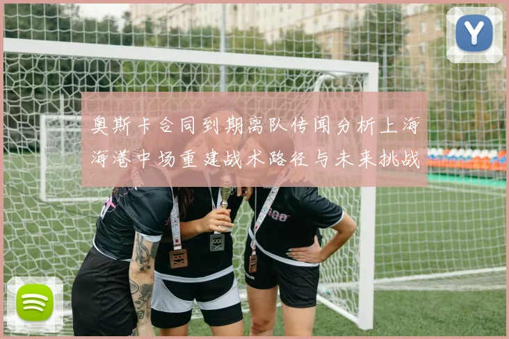 奥斯卡合同到期离队传闻分析上海海港中场重建战术路径与未来挑战