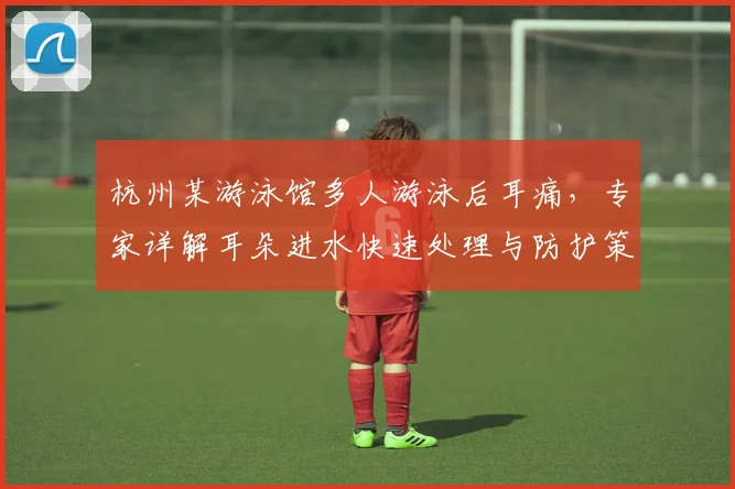 杭州某游泳馆多人游泳后耳痛，专家详解耳朵进水快速处理与防护策略