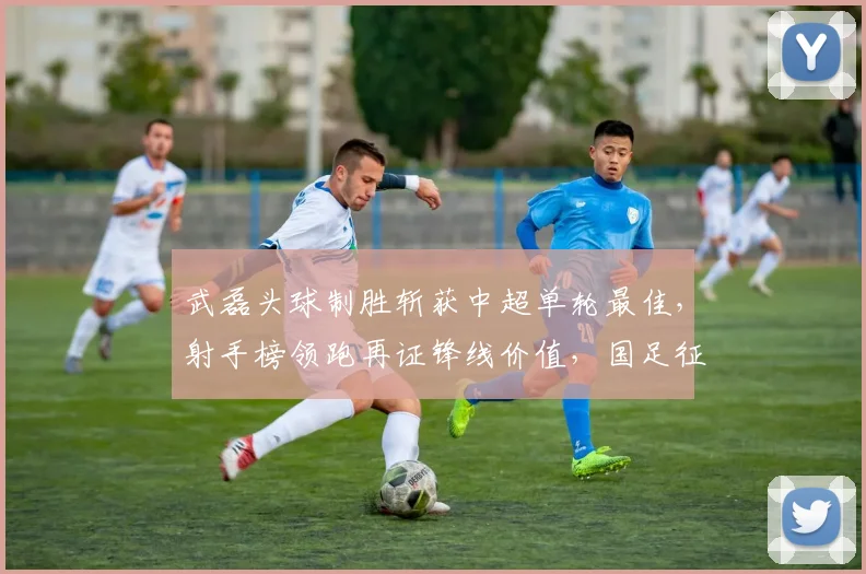 武磊头球制胜斩获中超单轮最佳，射手榜领跑再证锋线价值，国足征召前景深度解析
