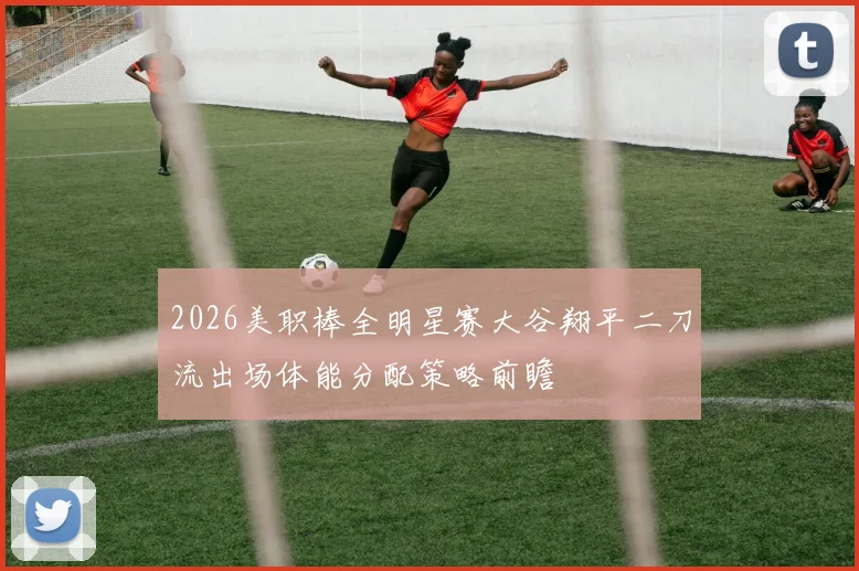 2026美职棒全明星赛大谷翔平二刀流出场体能分配策略前瞻