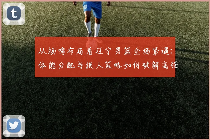 从杨鸣布局看辽宁男篮全场紧逼：体能分配与换人策略如何破解高强度防守困局