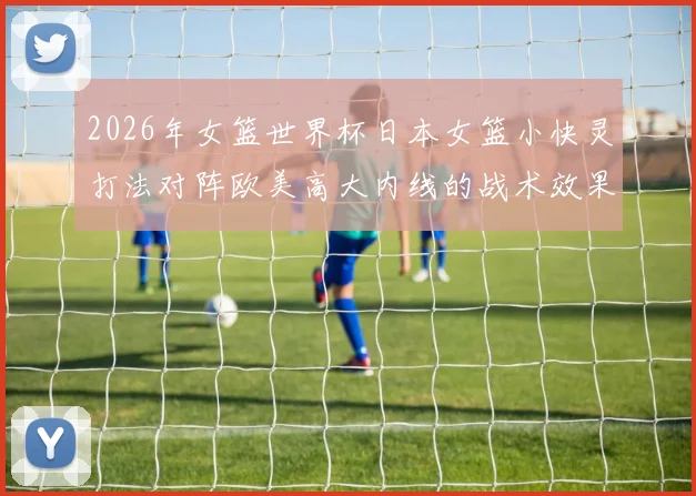 2026年女篮世界杯日本女篮小快灵打法对阵欧美高大内线的战术效果与前景分析