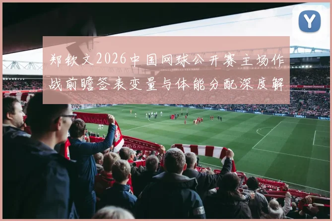 郑钦文2026中国网球公开赛主场作战前瞻签表变量与体能分配深度解析