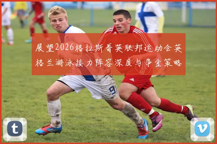 展望2026格拉斯哥英联邦运动会英格兰游泳接力阵容深度与争金策略