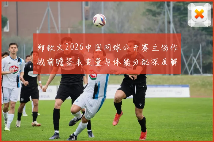 郑钦文2026中国网球公开赛主场作战前瞻签表变量与体能分配深度解析