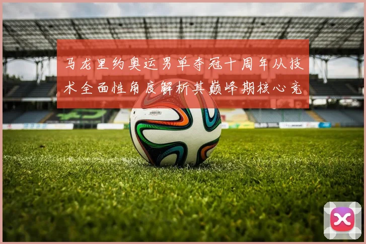 马龙里约奥运男单夺冠十周年从技术全面性角度解析其巅峰期核心竞争力