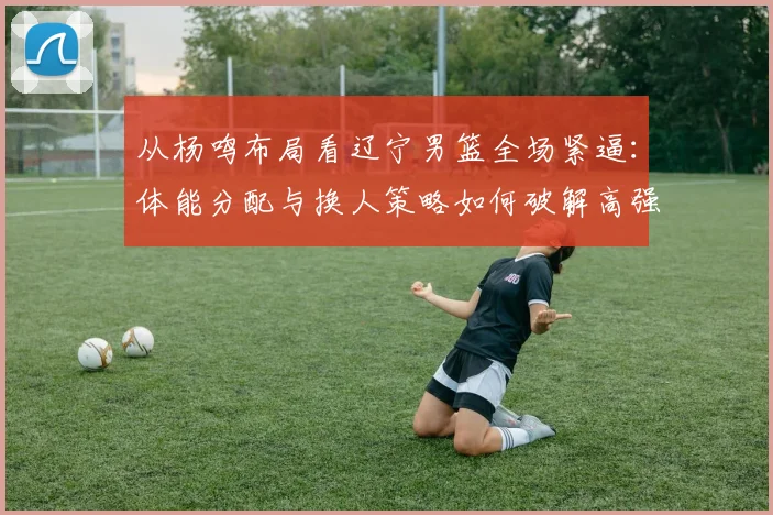 从杨鸣布局看辽宁男篮全场紧逼:体能分配与换人策略如何破解高强度防守困局