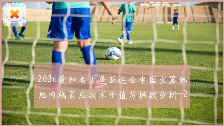 2026爱知名古屋亚运会中国女篮韩旭内线策应战术价值与挑战分析