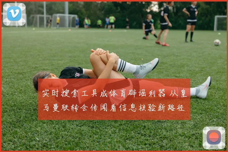 实时搜索工具成体育辟谣利器 从皇马曼联转会传闻看信息核验新路径