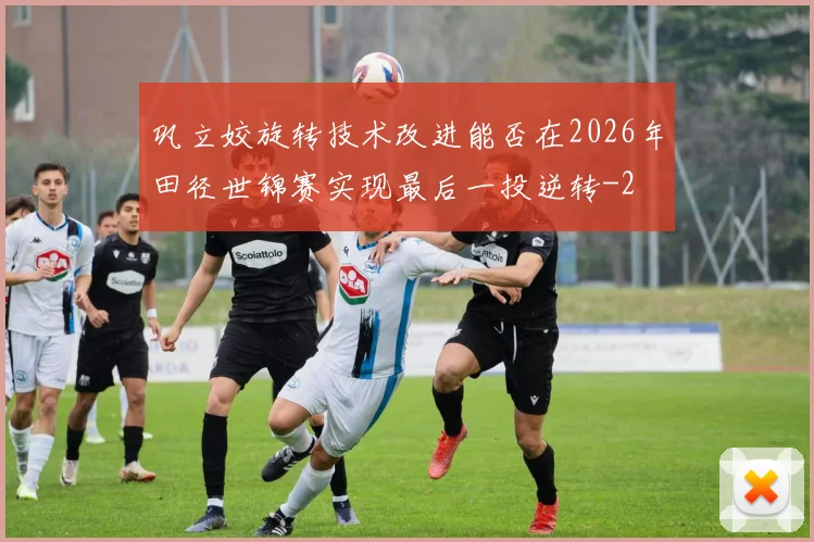 巩立姣旋转技术改进能否在2026年田径世锦赛实现最后一投逆转