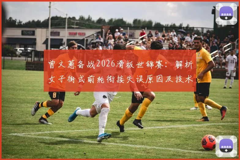 曾文蕙备战2026滑板世锦赛：解析女子街式前轮衔接失误原因及技术调整路径