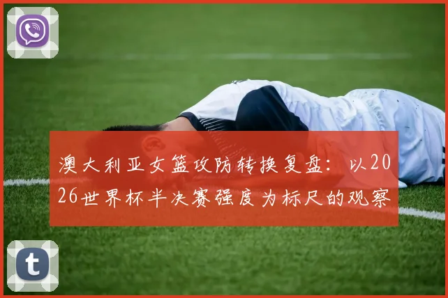 澳大利亚女篮攻防转换复盘：以2026世界杯半决赛强度为标尺的观察