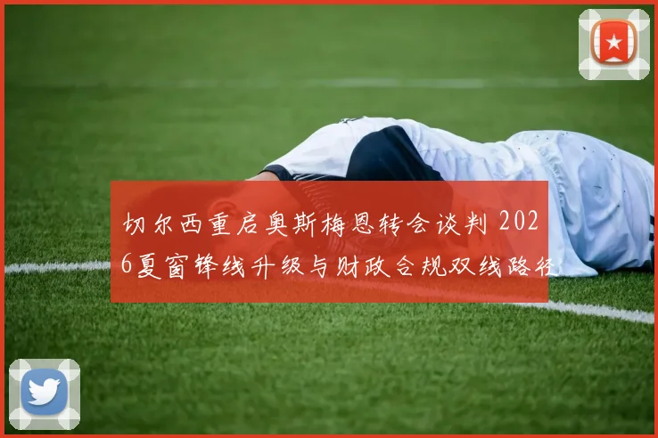 切尔西重启奥斯梅恩转会谈判 2026夏窗锋线升级与财政合规双线路径解析