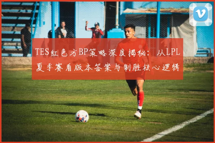 TES红色方BP策略深度揭秘：从LPL夏季赛看版本答案与制胜核心逻辑