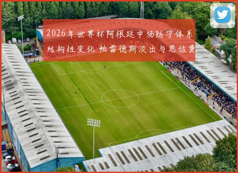 2026年世界杯阿根廷中场防守体系结构性变化 帕雷德斯淡出与恩佐费尔南德斯接班分析
