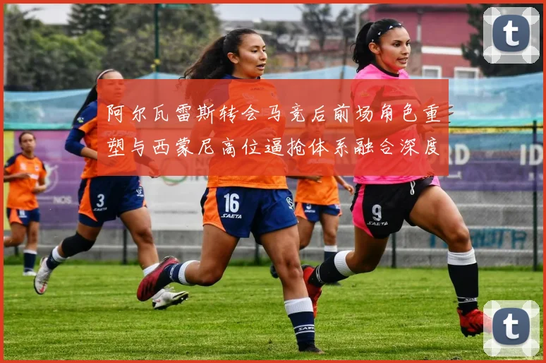 阿尔瓦雷斯转会马竞后前场角色重塑与西蒙尼高位逼抢体系融合深度解析