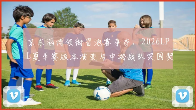 京东滔搏领衔冒泡赛争夺，2026LPL夏季赛版本演变与中游战队突围契机