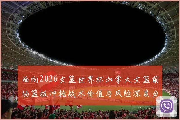 面向2026女篮世界杯加拿大女篮前场篮板冲抢战术价值与风险深度分析