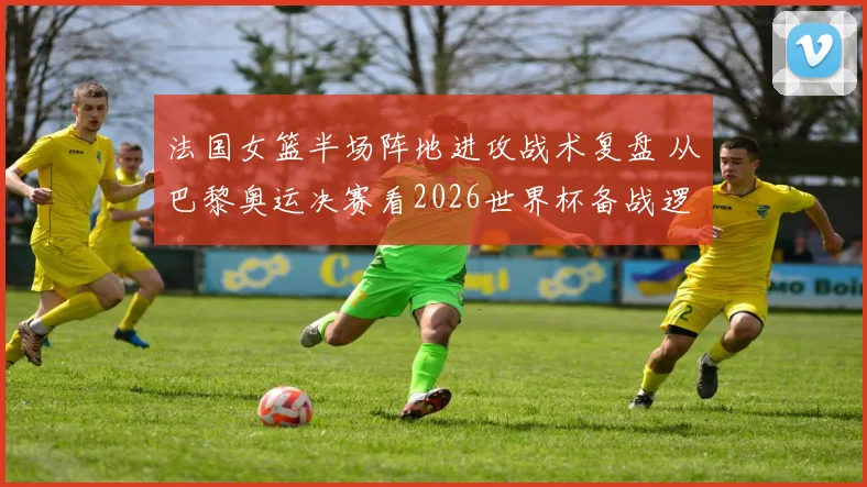 法国女篮半场阵地进攻战术复盘 从巴黎奥运决赛看2026世界杯备战逻辑