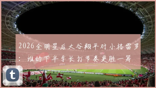 2026全明星后大谷翔平对小格雷罗：谁的下半季长打节奏更胜一筹