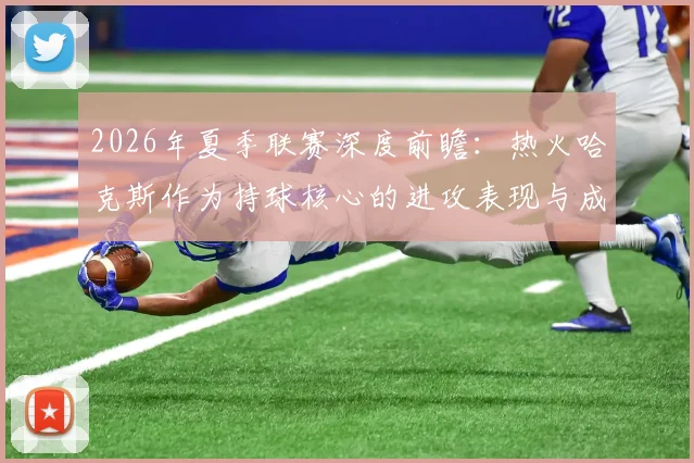 2026年夏季联赛深度前瞻：热火哈克斯作为持球核心的进攻表现与成长分析