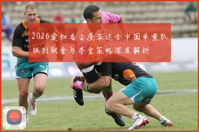 2026爱知名古屋亚运会中国举重队级别取舍与夺金策略深度解析