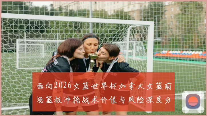 面向2026女篮世界杯加拿大女篮前场篮板冲抢战术价值与风险深度分析