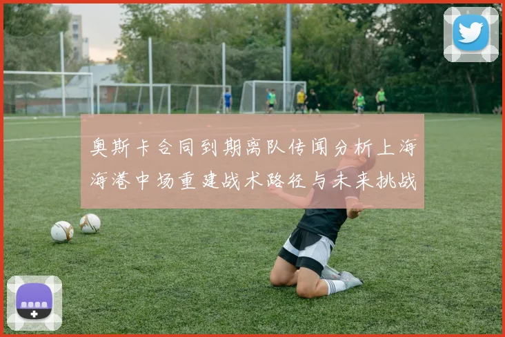 奥斯卡合同到期离队传闻分析上海海港中场重建战术路径与未来挑战