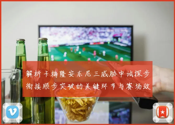解析卡梅隆安东尼三威胁中试探步衔接顺步突破的关键环节与赛场效果