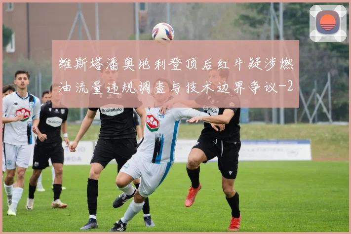 维斯塔潘奥地利登顶后红牛疑涉燃油流量违规调查与技术边界争议