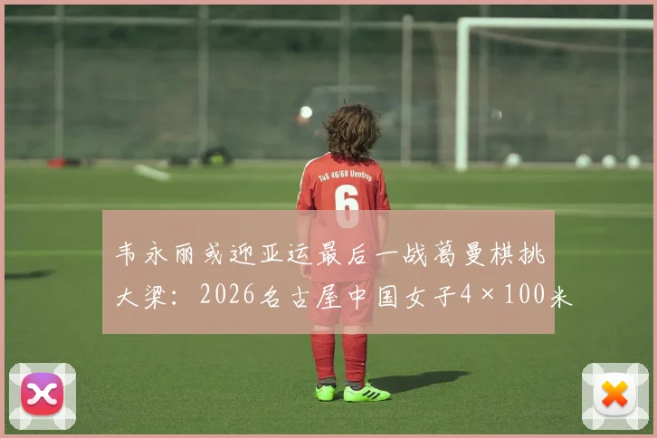 韦永丽或迎亚运最后一战葛曼棋挑大梁：2026名古屋中国女子4×100米接力新老交替战力与冲金前景分析