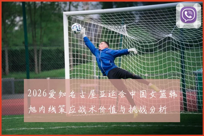 2026爱知名古屋亚运会中国女篮韩旭内线策应战术价值与挑战分析