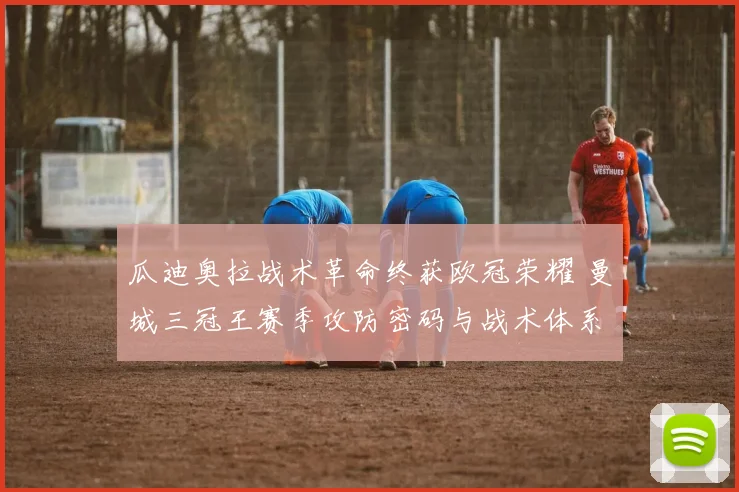 瓜迪奥拉战术革命终获欧冠荣耀 曼城三冠王赛季攻防密码与战术体系深度解析