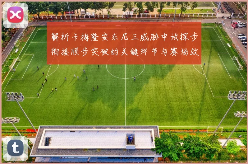 解析卡梅隆安东尼三威胁中试探步衔接顺步突破的关键环节与赛场效果
